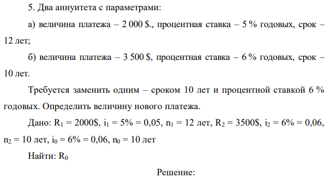 Два аннуитета с параметрами: а) величина платежа – 2 000 $., процентная ставка – 5 % годовых, срок – 12 лет; б) величина платежа – 3 500 $, процентная ставка – 6 % годовых, срок – 10 лет. Требуется заменить одним – сроком 10 лет и процентной ставкой 6 % годовых. Определить величину нового платежа 