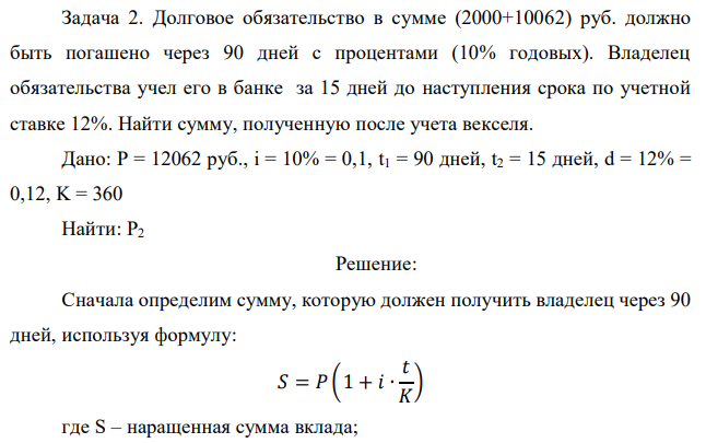 Долговое обязательство в сумме (2000+10062) руб. должно быть погашено через 90 дней с процентами (10% годовых). Владелец обязательства учел его в банке за 15 дней до наступления срока по учетной ставке 12%. Найти сумму, полученную после учета векселя. 