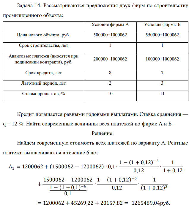 Рассматриваются предложения двух фирм по строительству промышленного объекта: Условия фирмы А Условия фирмы Б Цена нового объекта, руб. 500000+1000062 550000+1000062 Срок строительства, лет 1 1 Авансовые платежи (вносятся при подписании контракта), руб. 200000+1000062 100000+1000062 Срок кредита, лет 8 7 Льготный период, дет 2 3 Ставка процентов, % 10 11 Кредит погашается равными годовыми выплатами. Ставка сравнения — q = 12 %. Найти современные величины всех платежей по фирме А и Б.