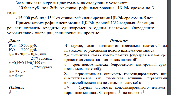  Заемщик взял в кредит две суммы на следующих условиях: - 10 000 руб. под 20% от ставки рефинансирования ЦБ РФ сроком на 3 года, - 15 000 руб. под 15% от ставки рефинансирования ЦБ РФ сроком на 5 лет. Примем ставку рефинансирования ЦБ РФ, равной 13% годовых. Заемщик решает погасить кредиты единовременно одним платежом. Определите условия такой операции, если проценты простые. 