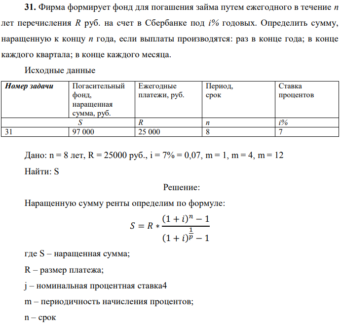 Фирма формирует фонд для погашения займа путем ежегодного в течение п лет перечисления R руб. на счет в Сбербанке под i% годовых. Определить сумму, наращенную к концу п года, если выплаты производятся: раз в конце года; в конце каждого квартала; в конце каждого месяца. Исходные данные  Дано: n = 8 лет, R = 25000 руб., i = 7% = 0,07, m = 1, m = 4, m = 12 Найти: S 