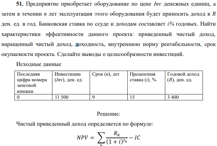 Предприятие приобретает оборудование по цене Inv денежных единиц, а затем в течении п лет эксплуатация этого оборудования будет приносить доход в R ден. ед. в год. Банковская ставка по ссуде и доходам составляет i% годовых. Найти характеристики эффективности данного проекта: приведенный чистый доход, наращенный чистый доход, доходность, внутреннюю норму рентабельности, срок окупаемости проекта. Сделайте выводы о целесообразности инвестиций.  