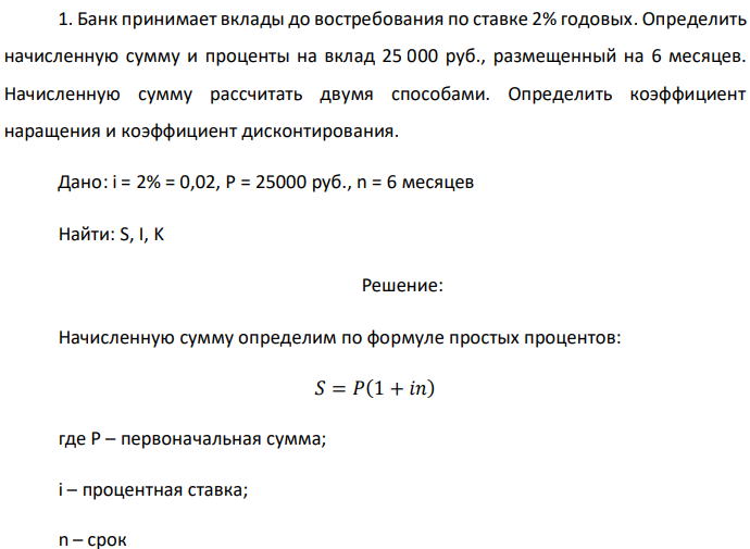 Банк принимает вклады до востребования по ставке 2% годовых. Определить начисленную сумму и проценты на вклад 25 000 руб., размещенный на 6 месяцев. Начисленную сумму рассчитать двумя способами. Определить коэффициент наращения и коэффициент дисконтирования. Дано: i = 2% = 0,02, P = 25000 руб., n = 6 месяцев Найти: S, I, K 