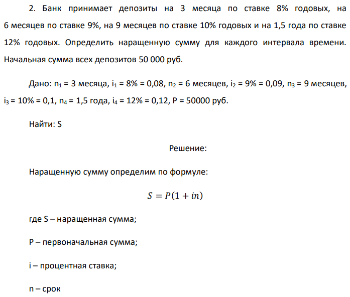 Банк принимает депозиты на 3 месяца по ставке 8% годовых, на 6 месяцев по ставке 9%, на 9 месяцев по ставке 10% годовых и на 1,5 года по ставке 12% годовых. Определить наращенную сумму для каждого интервала времени. Начальная сумма всех депозитов 50 000 руб. Дано: n1 = 3 месяца, i1 = 8% = 0,08, n2 = 6 месяцев, i2 = 9% = 0,09, n3 = 9 месяцев, i3 = 10% = 0,1, n4 = 1,5 года, i4 = 12% = 0,12, Р = 50000 руб. Найти: S 