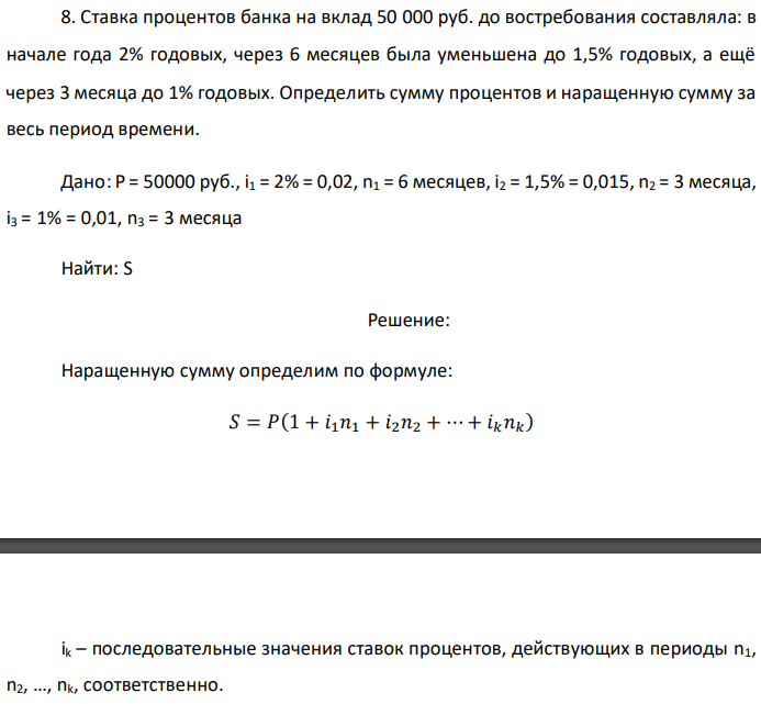 Ставка процентов банка на вклад 50 000 руб. до востребования составляла: в начале года 2% годовых, через 6 месяцев была уменьшена до 1,5% годовых, а ещё через 3 месяца до 1% годовых. Определить сумму процентов и наращенную сумму за весь период времени. Дано: P = 50000 руб., i1 = 2% = 0,02, n1 = 6 месяцев, i2 = 1,5% = 0,015, n2 = 3 месяца, i3 = 1% = 0,01, n3 = 3 месяца Найти: S 