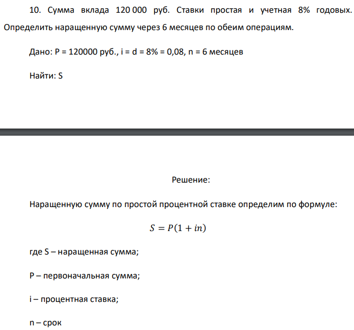 Сумма вклада 120 000 руб. Ставки простая и учетная 8% годовых. Определить наращенную сумму через 6 месяцев по обеим операциям. Дано: P = 120000 руб., i = d = 8% = 0,08, n = 6 месяцев Найти: S 