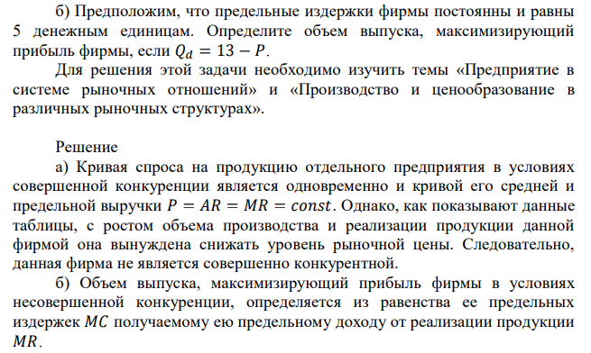 Информация о спросе на продукцию некоторой фирмы представлена следующей таблицей: а) Как вы считаете, данная фирма работает в условиях совершенной конкуренции или нет? Объясните ответ. б) Предположим, что предельные издержки фирмы постоянны и равны 5 денежным единицам. Определите объем выпуска, максимизирующий прибыль фирмы, если 𝑄𝑑 = 13 − 𝑃. Для решения этой задачи необходимо изучить темы «Предприятие в системе рыночных отношений» и «Производство и ценообразование в различных рыночных структурах». 