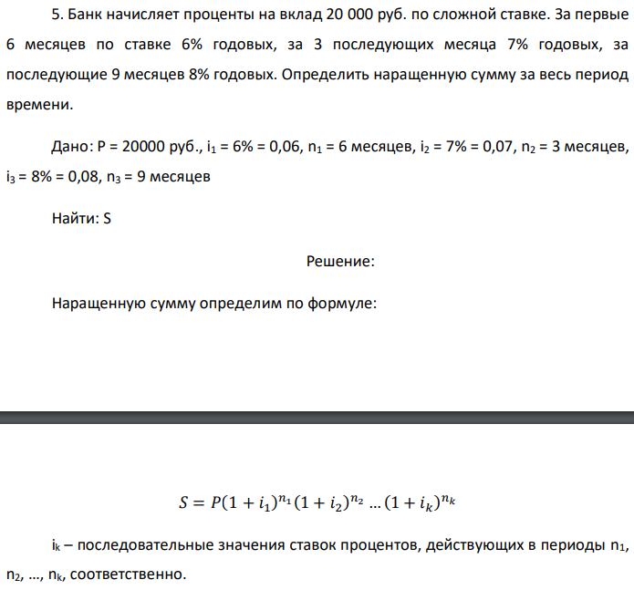 Банк начисляет проценты на вклад 20 000 руб. по сложной ставке. За первые 6 месяцев по ставке 6% годовых, за 3 последующих месяца 7% годовых, за последующие 9 месяцев 8% годовых. Определить наращенную сумму за весь период времени. Дано: P = 20000 руб., i1 = 6% = 0,06, n1 = 6 месяцев, i2 = 7% = 0,07, n2 = 3 месяцев, i3 = 8% = 0,08, n3 = 9 месяцев Найти: S 