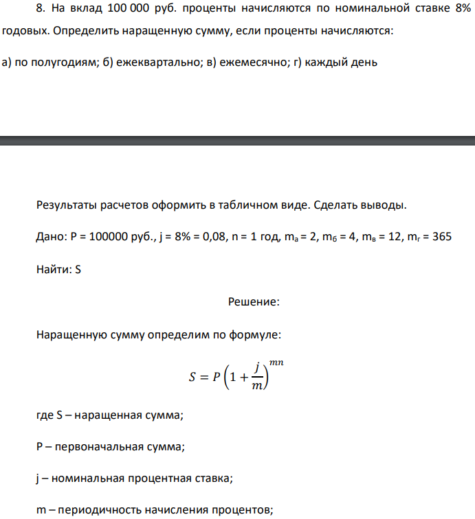 На вклад 100 000 руб. проценты начисляются по номинальной ставке 8% годовых. Определить наращенную сумму, если проценты начисляются: а) по полугодиям; б) ежеквартально; в) ежемесячно; г) каждый день  Результаты расчетов оформить в табличном виде. Сделать выводы. Дано: P = 100000 руб., j = 8% = 0,08, n = 1 год, ma = 2, mб = 4, mв = 12, mг = 365 Найти: S 