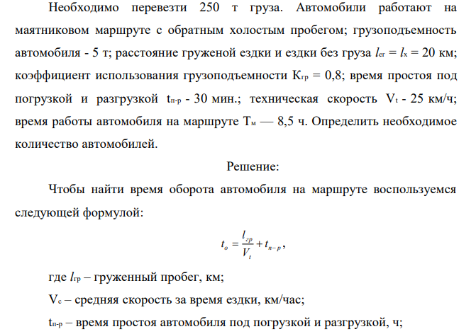  Необходимо перевезти 250 т груза. Автомобили работают на маятниковом маршруте с обратным холостым пробегом; грузоподъемность автомобиля - 5 т; расстояние груженой ездки и ездки без груза lег = lx = 20 км; коэффициент использования грузоподъемности Кгр = 0,8; время простоя под погрузкой и разгрузкой tп-р - 30 мин.; техническая скорость Vt - 25 км/ч; время работы автомобиля на маршруте Tм — 8,5 ч. Определить необходимое количество автомобилей. 