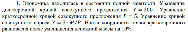 Экономика находилась в состоянии полной занятости. Уравнение долгосрочной кривой совокупного предложения 𝑌 = 300. Уравнение краткосрочной кривой совокупного предложения 𝑃 = 5. Уравнение кривой совокупного спроса 𝑌 = 3 · 𝑀⁄𝑃. Найти координаты точки краткосрочного равновесия после уменьшения денежной массы на 10% 