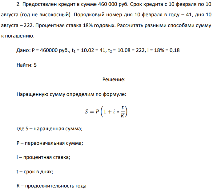 Предоставлен кредит в сумме 460 000 руб. Срок кредита с 10 февраля по 10 августа (год не високосный). Порядковый номер дня 10 февраля в году – 41, дня 10 августа – 222. Процентная ставка 18% годовых. Рассчитать разными способами сумму к погашению. Дано: P = 460000 руб., t1 = 10.02 = 41, t2 = 10.08 = 222, i = 18% = 0,18 Найти: S 