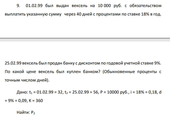  01.02.99 был выдан вексель на 10 000 руб. с обязательством выплатить указанную сумму через 40 дней с процентами по ставке 18% в год.  25.02.99 вексель был продан банку с дисконтом по годовой учетной ставке 9%. По какой цене вексель был куплен банком? (Обыкновенные проценты с точным числом дней). 