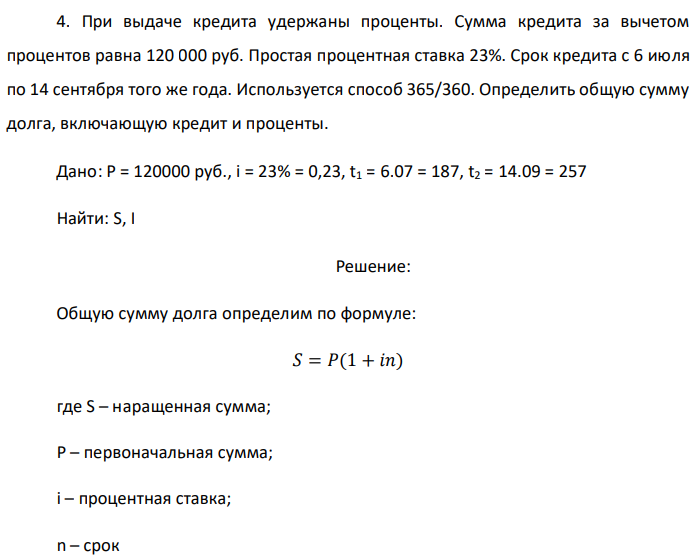 При выдаче кредита удержаны проценты. Сумма кредита за вычетом процентов равна 120 000 руб. Простая процентная ставка 23%. Срок кредита с 6 июля по 14 сентября того же года. Используется способ 365/360. Определить общую сумму долга, включающую кредит и проценты. Дано: P = 120000 руб., i = 23% = 0,23, t1 = 6.07 = 187, t2 = 14.09 = 257 Найти: S, I 