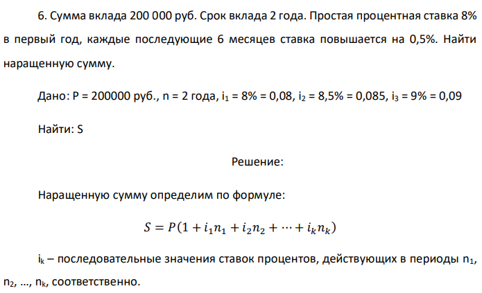 Сумма вклада 200 000 руб. Срок вклада 2 года. Простая процентная ставка 8% в первый год, каждые последующие 6 месяцев ставка повышается на 0,5%. Найти наращенную сумму. Дано: P = 200000 руб., n = 2 года, i1 = 8% = 0,08, i2 = 8,5% = 0,085, i3 = 9% = 0,09 Найти: S 