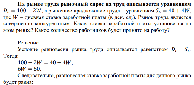 На рынке труда рыночный спрос на труд описывается уравнением 𝐷𝐿 = 100 − 2𝑊, а рыночное предложение труда – уравнением 𝑆𝐿 = 40 + 4𝑊, где 𝑊 – дневная ставка заработной платы (в ден. ед.). Рынок труда является совершенно конкурентным. Какая ставка заработной платы установится на этом рынке? Какое количество работников будет принято на работу? 