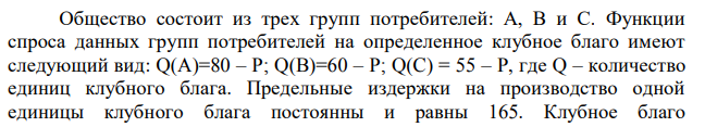 Общество состоит из трех групп потребителей: А, В и С. Функции спроса данных групп потребителей на определенное клубное благо имеют следующий вид: Q(A)=80 – P; Q(B)=60 – P; Q(C) = 55 – P, где Q – количество единиц клубного блага. Предельные издержки на производство одной единицы клубного блага постоянны и равны 165. Клубное благо правительство передало на откуп монополисту, который определяет объем производства и продает его обратно правительству. Какое количество клубного блага произведет и продаст монополист? По какой цене за единицу клубного блага будет продан правительству произведенный объем? Какую прибыль получит монополист?