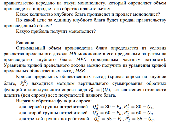 Общество состоит из трех групп потребителей: А, В и С. Функции спроса данных групп потребителей на определенное клубное благо имеют следующий вид: Q(A)=80 – P; Q(B)=60 – P; Q(C) = 55 – P, где Q – количество единиц клубного блага. Предельные издержки на производство одной единицы клубного блага постоянны и равны 165. Клубное благо правительство передало на откуп монополисту, который определяет объем производства и продает его обратно правительству. Какое количество клубного блага произведет и продаст монополист? По какой цене за единицу клубного блага будет продан правительству произведенный объем? Какую прибыль получит монополист?