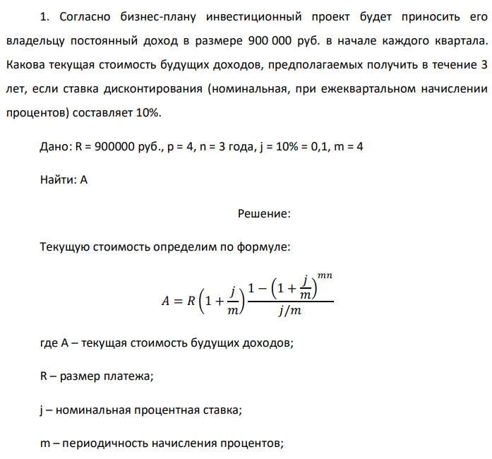Согласно бизнес-плану инвестиционный проект будет приносить его владельцу постоянный доход в размере 900 000 руб. в начале каждого квартала. Какова текущая стоимость будущих доходов, предполагаемых получить в течение 3 лет, если ставка дисконтирования (номинальная, при ежеквартальном начислении процентов) составляет 10%. Дано: R = 900000 руб., p = 4, n = 3 года, j = 10% = 0,1, m = 4 Найти: A 