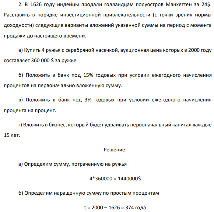 В 1626 году индейцы продали голландцам полуостров Манхеттен за 24$. Расставить в порядке инвестиционной привлекательности (с точки зрения нормы доходности) следующие варианты вложений указанной суммы на период с момента продажи до настоящего времени. а) Купить 4 ружья с серебряной насечкой, аукционная цена которых в 2000 году составляет 360 000 $ за ружье. б) Положить в банк под 15% годовых при условии ежегодного начисления процентов на первоначально вложенную сумму. в) Положить в банк под 3% годовых при условии ежегодного начисления процента на процент. г) Вложить в бизнес, который будет удваивать первоначальный капитал каждые 15 лет. 