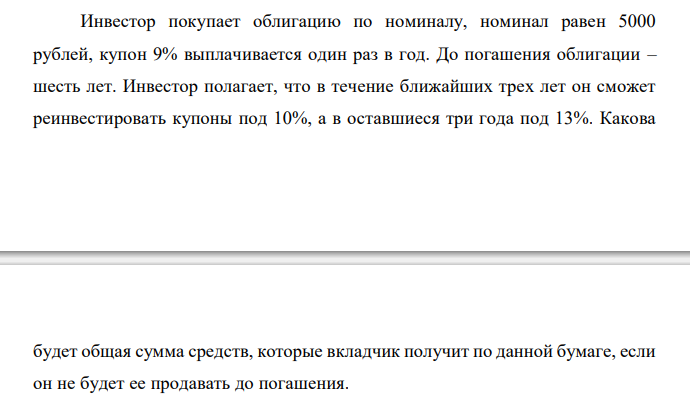  Инвестор покупает облигацию по номиналу, номинал равен 5000 рублей, купон 9% выплачивается один раз в год. До погашения облигации – шесть лет. Инвестор полагает, что в течение ближайших трех лет он сможет реинвестировать купоны под 10%, а в оставшиеся три года под 13%. Какова  будет общая сумма средств, которые вкладчик получит по данной бумаге, если он не будет ее продавать до погашения. 