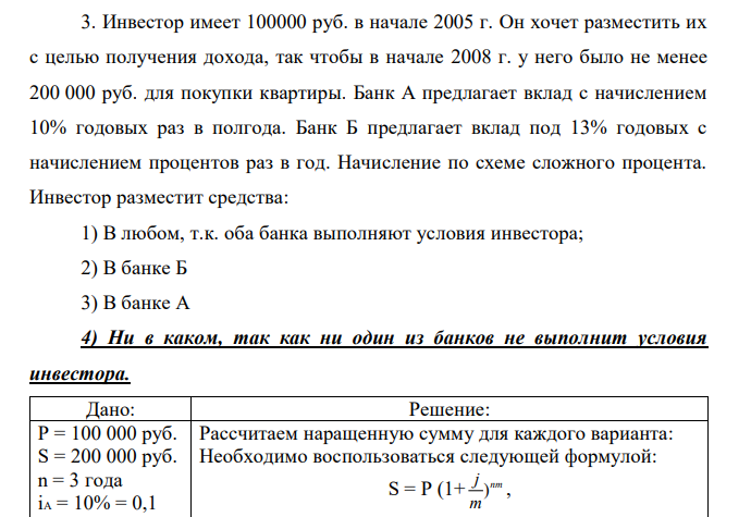 Инвестор имеет 100000 руб. в начале 2005 г. Он хочет разместить их с целью получения дохода, так чтобы в начале 2008 г. у него было не менее 200 000 руб. для покупки квартиры. Банк А предлагает вклад с начислением 10% годовых раз в полгода. Банк Б предлагает вклад под 13% годовых с начислением процентов раз в год. Начисление по схеме сложного процента. Инвестор разместит средства: 1) В любом, т.к. оба банка выполняют условия инвестора; 2) В банке Б 3) В банке А 4) Ни в каком, так как ни один из банков не выполнит условия инвестора. 