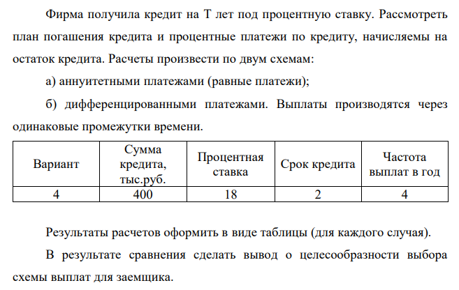  Фирма получила кредит на T лет под процентную ставку. Рассмотреть план погашения кредита и процентные платежи по кредиту, начисляемы на остаток кредита. Расчеты произвести по двум схемам: а) аннуитетными платежами (равные платежи); б) дифференцированными платежами. Выплаты производятся через одинаковые промежутки времени. Вариант Сумма кредита, тыс.руб. Процентная ставка Срок кредита Частота выплат в год 4 400 18 2 4 Результаты расчетов оформить в виде таблицы (для каждого случая). В результате сравнения сделать вывод о целесообразности выбора схемы выплат для заемщика.  