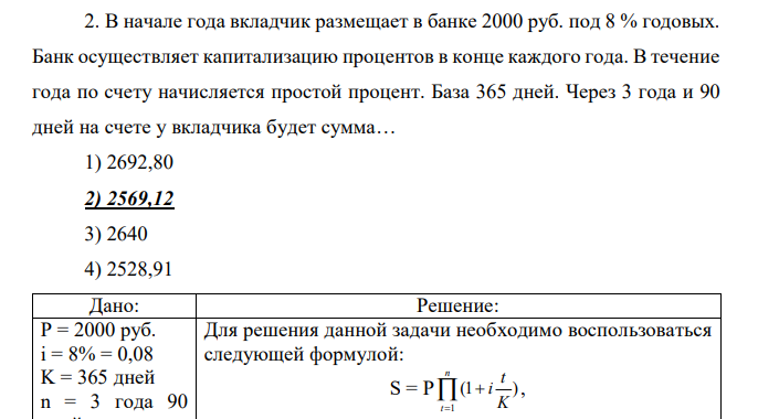 В начале года вкладчик размещает в банке 2000 руб. под 8 % годовых. Банк осуществляет капитализацию процентов в конце каждого года. В течение года по счету начисляется простой процент. База 365 дней. Через 3 года и 90 дней на счете у вкладчика будет сумма… 1) 2692,80 2) 2569,12 3) 2640 4) 2528,91 