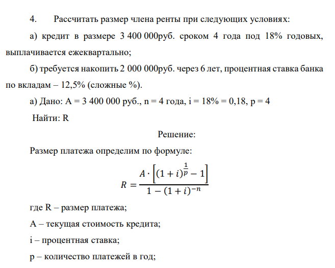  Рассчитать размер члена ренты при следующих условиях: а) кредит в размере 3 400 000руб. сроком 4 года под 18% годовых, выплачивается ежеквартально; б) требуется накопить 2 000 000руб. через 6 лет, процентная ставка банка по вкладам – 12,5% (сложные %). 