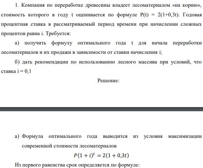 Компания по переработке древесины владеет лесоматериалом «на корню», стоимость которого в году t оценивается по формуле P(t) = 2(1+0,3t). Годовая процентная ставка в рассматриваемый период времени при начислении сложных процентов равна i. Требуется: а) получить формулу оптимального года t для начала переработки лесоматериалов и их продажи в зависимости от ставки начисления i; б) дать рекомендации по использованию лесного массива при условий, что ставка i = 0,1 