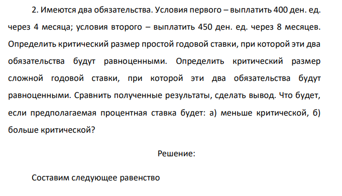  Имеются два обязательства. Условия первого – выплатить 400 ден. ед. через 4 месяца; условия второго – выплатить 450 ден. ед. через 8 месяцев. Определить критический размер простой годовой ставки, при которой эти два обязательства будут равноценными. Определить критический размер сложной годовой ставки, при которой эти два обязательства будут равноценными. Сравнить полученные результаты, сделать вывод. Что будет, если предполагаемая процентная ставка будет: а) меньше критической, б) больше критической? 