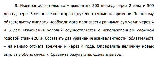  Имеется обязательство – выплатить 200 ден.ед. через 2 года и 500 ден.ед. через 5 лет после некоторого (нулевого) момента времени. По новому обязательству выплаты необходимого произвести равными суммами через 4 и 5 лет. Изменения условий осуществляется с использованием сложной годовой ставки 20 %. Составить два уравнения эквивалентности обязательств – на начало отсчета времени и через 4 года. Определить величину новых выплат в обоих случаях. Сравнить результаты, сделать вывод. 