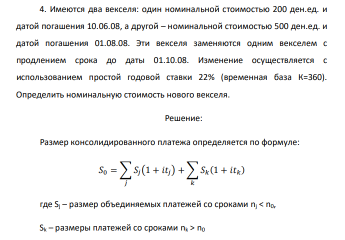  Имеются два векселя: один номинальной стоимостью 200 ден.ед. и датой погашения 10.06.08, а другой – номинальной стоимостью 500 ден.ед. и датой погашения 01.08.08. Эти векселя заменяются одним векселем с продлением срока до даты 01.10.08. Изменение осуществляется с использованием простой годовой ставки 22% (временная база К=360). Определить номинальную стоимость нового векселя. 