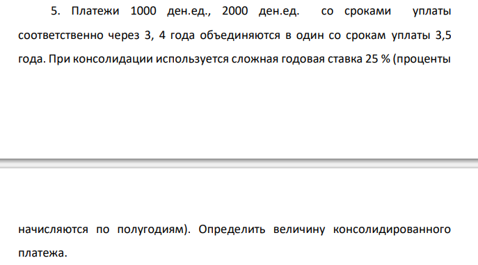  Платежи 1000 ден.ед., 2000 ден.ед. со сроками уплаты соответственно через 3, 4 года объединяются в один со срокам уплаты 3,5 года. При консолидации используется сложная годовая ставка 25 % (проценты  начисляются по полугодиям). Определить величину консолидированного платежа. 