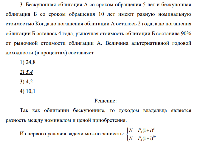 Бескупонная облигация А со сроком обращения 5 лет и бескупонная облигация Б со сроком обращения 10 лет имеют равную номинальную стоимостью Когда до погашения облигации А осталось 2 года, а до погашения облигации Б осталось 4 года, рыночная стоимость облигации Б составила 90% от рыночной стоимости облигации А. Величина альтернативной годовой доходности (в процентах) составляет 1) 24,8 2) 5,4 3) 4,2 4) 10,1 