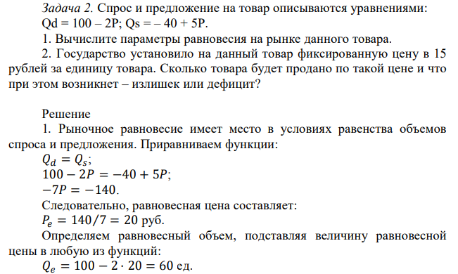 Спрос и предложение на товар описываются уравнениями: Qd = 100 – 2Р; Qs = – 40 + 5Р. 1. Вычислите параметры равновесия на рынке данного товара. 2. Государство установило на данный товар фиксированную цену в 15 рублей за единицу товара. Сколько товара будет продано по такой цене и что при этом возникнет – излишек или дефицит? 