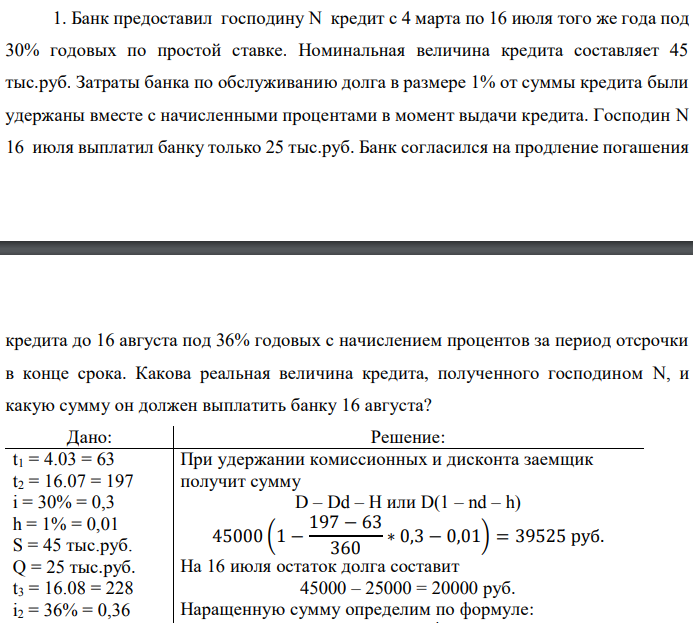 Банк предоставил господину N кредит с 4 марта по 16 июля того же года под 30% годовых по простой ставке. Номинальная величина кредита составляет 45 тыс.руб. Затраты банка по обслуживанию долга в размере 1% от суммы кредита были удержаны вместе с начисленными процентами в момент выдачи кредита. Господин N 16 июля выплатил банку только 25 тыс.руб. Банк согласился на продление погашения  кредита до 16 августа под 36% годовых с начислением процентов за период отсрочки в конце срока. Какова реальная величина кредита, полученного господином N, и какую сумму он должен выплатить банку 16 августа? 