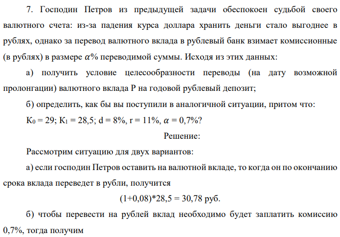 Господин Петров из предыдущей задачи обеспокоен судьбой своего валютного счета: из-за падения курса доллара хранить деньги стало выгоднее в рублях, однако за перевод валютного вклада в рублевый банк взимает комиссионные (в рублях) в размере 𝛼% переводимой суммы. Исходя из этих данных: а) получить условие целесообразности переводы (на дату возможной пролонгации) валютного вклада Р на годовой рублевый депозит; б) определить, как бы вы поступили в аналогичной ситуации, притом что: К0 = 29; К1 = 28,5; d = 8%, r = 11%, 𝛼 = 0,7%? 