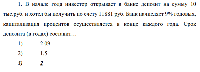 В начале года инвестор открывает в банке депозит на сумму 10 тыс.руб. и хотел бы получить по счету 11881 руб. Банк начисляет 9% годовых, капитализация процентов осуществляется в конце каждого года. Срок депозита (в годах) составит… 1) 2,09 2) 1,5 3) 2 4) 0,5 