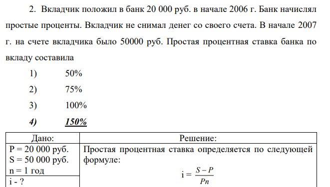 Вкладчик положил в банк 20 000 руб. в начале 2006 г. Банк начислял простые проценты. Вкладчик не снимал денег со своего счета. В начале 2007 г. на счете вкладчика было 50000 руб. Простая процентная ставка банка по вкладу составила 1) 50% 2) 75% 3) 100% 4) 150% 