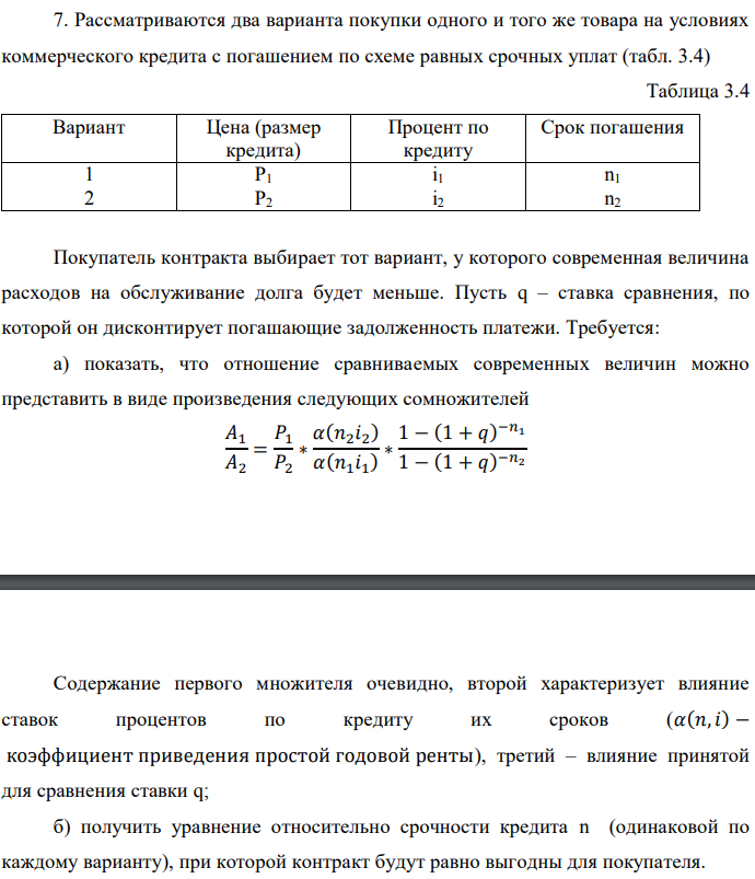 Рассматриваются два варианта покупки одного и того же товара на условиях коммерческого кредита с погашением по схеме равных срочных уплат (табл. 3.4)  Рассматриваются два варианта покупки одного и того же товара на условиях коммерческого кредита с погашением по схеме равных срочных уплат (табл. 3.4)  Содержание первого множителя очевидно, второй характеризует влияние ставок процентов по кредиту их сроков (𝛼(𝑛,𝑖) − коэффициент приведения простой годовой ренты), третий – влияние принятой для сравнения ставки q; б) получить уравнение относительно срочности кредита n (одинаковой по каждому варианту), при которой контракт будут равно выгодны для покупателя.