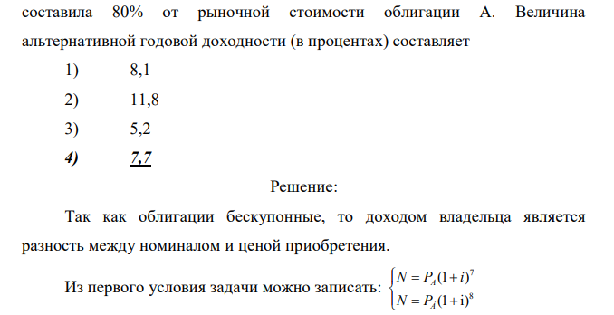 Бескупонная облигация А со сроком обращения 7 лет и бескупонная облигация Б со сроком обращения 8 лет имеют равную номинальную стоимостью Когда до погашения облигации А осталось 2 года, а до погашения облигации Б осталось 5 лет, рыночная стоимость облигации Б  составила 80% от рыночной стоимости облигации А. Величина альтернативной годовой доходности (в процентах) составляет 1) 8,1 2) 11,8 3) 5,2 4) 7,7 