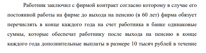 Работник заключил с фирмой контракт согласно которому в случае его постоянной работы на фирме до выхода на пенсию (в 60 лет) фирма обязует перечислять в конце каждого года на счет работника в банке одинаковые суммы, которые обеспечат работнику после выхода на пенсию в конце каждого года дополнительные выплаты в размере 10 тысяч рублей в течение  18 лет. Какую сумму ежегодно должна перечислять фирма, если работнику 40 лет и предполагается, что банк гарантирует годовую процентную ставку 9%. 