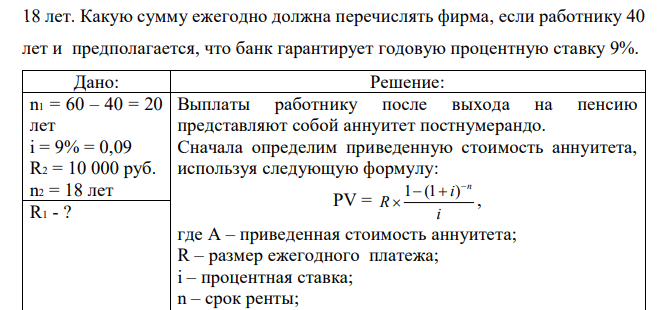 Работник заключил с фирмой контракт согласно которому в случае его постоянной работы на фирме до выхода на пенсию (в 60 лет) фирма обязует перечислять в конце каждого года на счет работника в банке одинаковые суммы, которые обеспечат работнику после выхода на пенсию в конце каждого года дополнительные выплаты в размере 10 тысяч рублей в течение  18 лет. Какую сумму ежегодно должна перечислять фирма, если работнику 40 лет и предполагается, что банк гарантирует годовую процентную ставку 9%. 