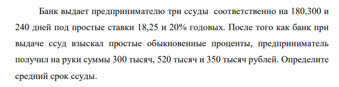 Банк выдает предпринимателю три ссуды соответственно на 180,300 и 240 дней под простые ставки 18,25 и 20% годовых. После того как банк при выдаче ссуд взыскал простые обыкновенные проценты, предприниматель получил на руки суммы 300 тысяч, 520 тысяч и 350 тысяч рублей. Определите средний срок ссуды. 