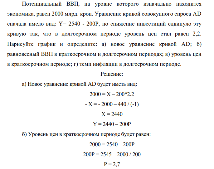 Потенциальный ВВП, на уровне которого изначально находится экономика, равен 2000 млрд. крон. Уравнение кривой совокупного спроса AD сначала имело вид: Y= 2540 - 200Р, но снижение инвестиций сдвинуло эту кривую так, что в долгосрочном периоде уровень цен стал равен 2,2. Нарисуйте график и определите: а) новое уравнение кривой AD; б) равновесный ВВП в краткосрочном и долгосрочном периодах; в) уровень цен в краткосрочном периоде; г) темп инфляции в долгосрочном периоде. 