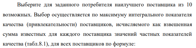 Выберите для заданного потребителя наилучшего поставщика из 10 возможных. Выбор осуществляется по максимуму интегрального показателя качества (привлекательности) поставщиков, исчисляемого как взвешенная сумма известных для каждого поставщика значений частных показателей качества (табл.8.1), для всех поставщиков по формуле:  𝑌∑. 𝑗 = ∑𝛼𝑖𝑗𝑥𝑖𝑗 12 𝑖=1 где 𝑥𝑖𝑗 − значение i-го частного показателя качества у j-го потенциального поставщика, количественно определенное для всех показателей в 10-балльной шкале; 𝛼𝑖𝑗 – коэффициент, задающий относительную значимость (весомость) i-го показателя для j-го поставщика. В общем случае набор значений {𝛼𝑖𝑗} устанавливается индивидуально для каждого (j-го) потребителя, но в любом случае он должен удовлетворять условию нормировки 