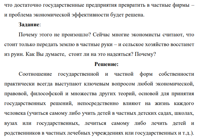 В середине ХХ века экономисты развитых стран считали, что увеличение доли государственной собственности и государственного бизнеса могут решить многие проблемы экономики этих стран (безработицы, инфляции, считалось, что это будет способствовать экономической эффективности). В 90-е годы ХХ века многие российские экономисты считали,  что достаточно государственные предприятия превратить в частные фирмы – и проблема экономической эффективности будет решена. Задание: Почему этого не произошло? Сейчас многие экономисты считают, что стоит только передать землю в частные руки – и сельское хозяйство восстанет из руин. Как Вы думаете, стоит ли на это надеяться? Почему? 