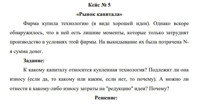 Фирма купила технологию (в виде хорошей идеи). Однако вскоре обнаружилось, что в ней есть лишние моменты, которые только затруднят производство в условиях этой фирмы. На выкидывание их была потрачена Nя сумма денег. Задание: К какому капиталу относится купленная технология? Подлежит ли она износу (если да, то какому или каким, если нет, то почему). А можно ли отнести к какому-либо износу затраты на "редукцию" идеи? Почему? 