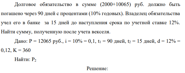 Долговое обязательство в сумме (2000+10065) руб. должно быть погашено через 90 дней с процентами (10% годовых). Владелец обязательства учел его в банке за 15 дней до наступления срока по учетной ставке 12%. Найти сумму, полученную после учета векселя.